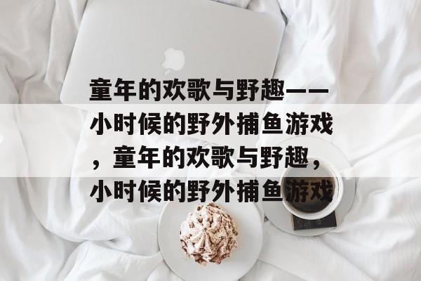 童年的欢歌与野趣——小时候的野外捕鱼游戏,童年的欢歌与野趣,小时候的野外捕鱼游戏 童年的欢歌与野趣——小时候的野外捕鱼游戏,童年的欢歌与野趣,小时候的野外捕鱼游戏