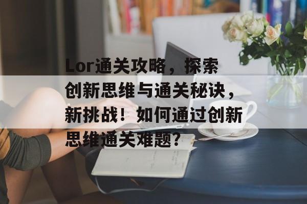 Lor通关攻略,探索创新思维与通关秘诀,新挑战!如何通过创新思维通关难题? Lor通关攻略,探索创新思维与通关秘诀,新挑战!如何通过创新思维通关难题?