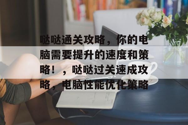 哒哒通关攻略,你的电脑需要提升的速度和策略!,哒哒过关速成攻略,电脑性能优化策略 哒哒通关攻略,你的电脑需要提升的速度和策略!,哒哒过关速成攻略,电脑性能优化策略