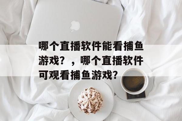 哪个直播软件能看捕鱼游戏?,哪个直播软件可观看捕鱼游戏? 哪个直播软件能看捕鱼游戏?,哪个直播软件可观看捕鱼游戏?