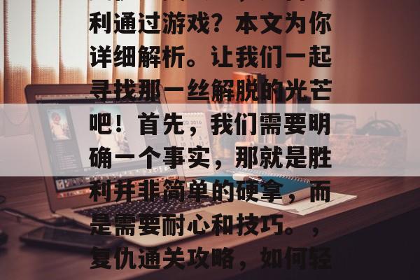 复仇通关攻略,如何顺利通过游戏?本文为你详细解析。让我们一起寻找那一丝解脱的光芒吧!首先,我们需要明确一个事实,那就是胜利并非简单的硬拿,而是需要耐心和技巧。,复仇通关攻略,如何轻松通关游戏 复仇通关攻略,如何顺利通过游戏?本文为你详细解析。让我们一起寻找那一丝解脱的光芒吧!首先,我们需要明确一个事实,那就是胜利并非简单的硬拿,而是需要耐心和技巧。,复仇通关攻略,如何轻松通关游戏