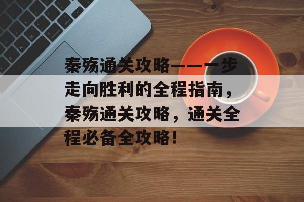 秦殇通关攻略——一步走向胜利的全程指南,秦殇通关攻略,通关全程必备全攻略! 秦殇通关攻略——一步走向胜利的全程指南,秦殇通关攻略,通关全程必备全攻略!