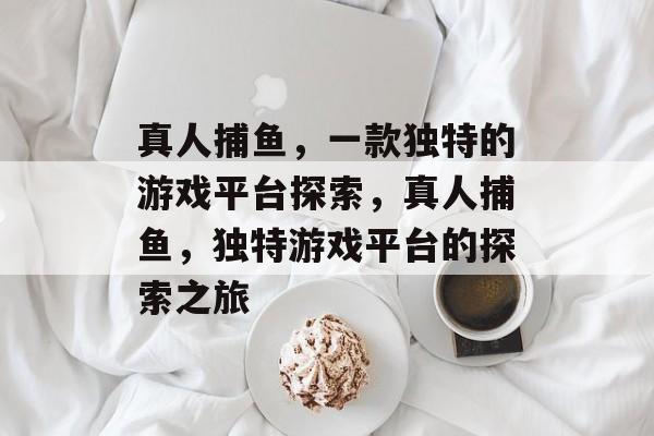 真人捕鱼，一款独特的游戏平台探索，真人捕鱼，独特游戏平台的探索之旅