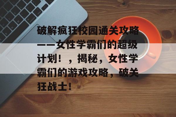 破解疯狂校园通关攻略——女性学霸们的超级计划！，揭秘，女性学霸们的游戏攻略，破关狂战士！