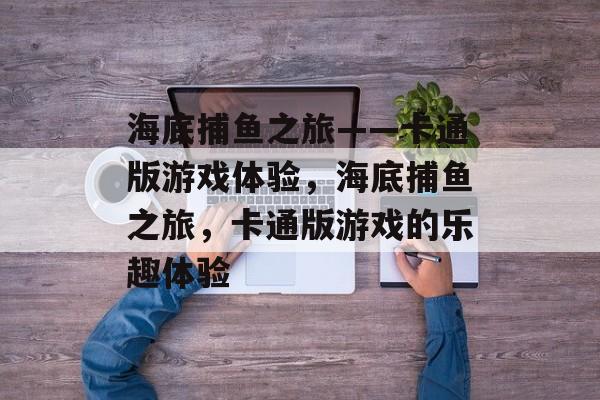 海底捕鱼之旅——卡通版游戏体验,海底捕鱼之旅,卡通版游戏的乐趣体验 海底捕鱼之旅——卡通版游戏体验,海底捕鱼之旅,卡通版游戏的乐趣体验