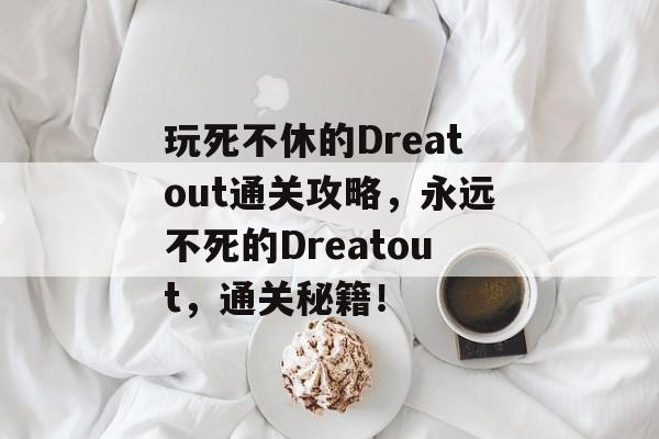 玩死不休的Dreatout通关攻略,永远不死的Dreatout,通关秘籍! 玩死不休的Dreatout通关攻略,永远不死的Dreatout,通关秘籍!