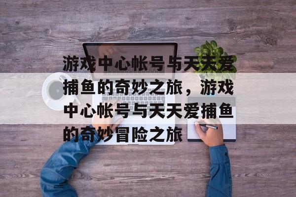 游戏中心帐号与天天爱捕鱼的奇妙之旅,游戏中心帐号与天天爱捕鱼的奇妙冒险之旅 游戏中心帐号与天天爱捕鱼的奇妙之旅,游戏中心帐号与天天爱捕鱼的奇妙冒险之旅