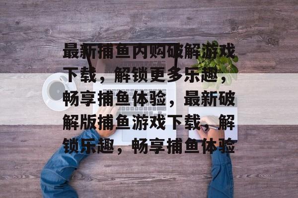 最新捕鱼内购破解游戏下载,解锁更多乐趣,畅享捕鱼体验,最新破解版捕鱼游戏下载,解锁乐趣,畅享捕鱼体验 最新捕鱼内购破解游戏下载,解锁更多乐趣,畅享捕鱼体验,最新破解版捕鱼游戏下载,解锁乐趣,畅享捕鱼体验