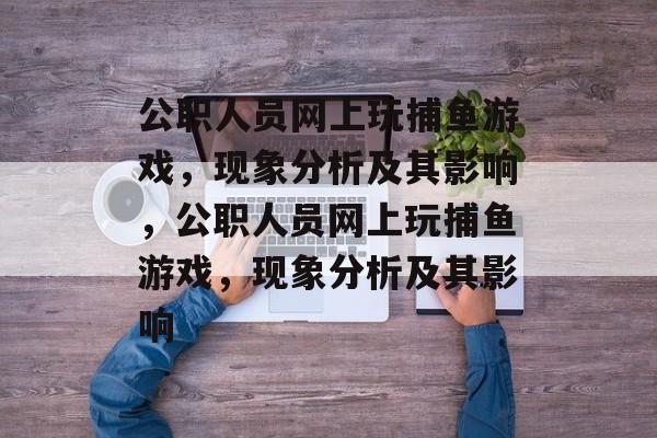 公职人员网上玩捕鱼游戏,现象分析及其影响,公职人员网上玩捕鱼游戏,现象分析及其影响 公职人员网上玩捕鱼游戏,现象分析及其影响,公职人员网上玩捕鱼游戏,现象分析及其影响