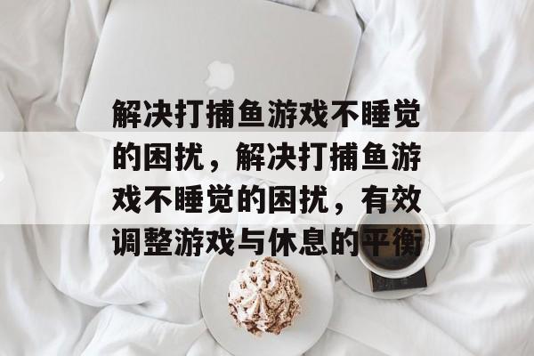 解决打捕鱼游戏不睡觉的困扰,解决打捕鱼游戏不睡觉的困扰,有效调整游戏与休息的平衡 解决打捕鱼游戏不睡觉的困扰,解决打捕鱼游戏不睡觉的困扰,有效调整游戏与休息的平衡