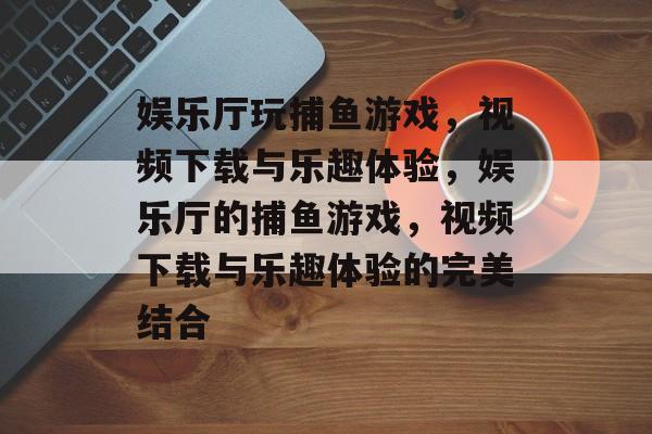 娱乐厅玩捕鱼游戏,视频下载与乐趣体验,娱乐厅的捕鱼游戏,视频下载与乐趣体验的完美结合 娱乐厅玩捕鱼游戏,视频下载与乐趣体验,娱乐厅的捕鱼游戏,视频下载与乐趣体验的完美结合