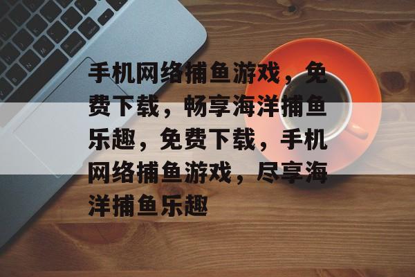 手机网络捕鱼游戏,免费下载,畅享海洋捕鱼乐趣,免费下载,手机网络捕鱼游戏,尽享海洋捕鱼乐趣 手机网络捕鱼游戏,免费下载,畅享海洋捕鱼乐趣,免费下载,手机网络捕鱼游戏,尽享海洋捕鱼乐趣