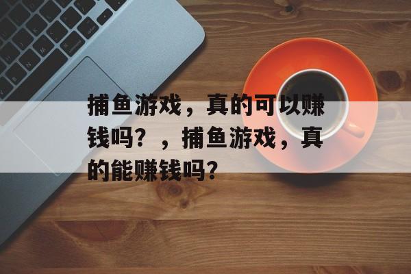 捕鱼游戏,真的可以赚钱吗?,捕鱼游戏,真的能赚钱吗? 捕鱼游戏,真的可以赚钱吗?,捕鱼游戏,真的能赚钱吗?