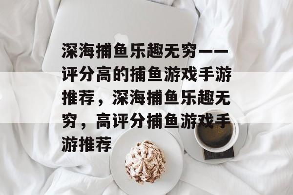 深海捕鱼乐趣无穷——评分高的捕鱼游戏手游推荐,深海捕鱼乐趣无穷,高评分捕鱼游戏手游推荐 深海捕鱼乐趣无穷——评分高的捕鱼游戏手游推荐,深海捕鱼乐趣无穷,高评分捕鱼游戏手游推荐