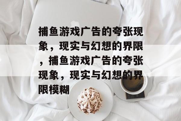 捕鱼游戏广告的夸张现象,现实与幻想的界限,捕鱼游戏广告的夸张现象,现实与幻想的界限模糊 捕鱼游戏广告的夸张现象,现实与幻想的界限,捕鱼游戏广告的夸张现象,现实与幻想的界限模糊