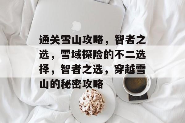通关雪山攻略,智者之选,雪域探险的不二选择,智者之选,穿越雪山的秘密攻略 通关雪山攻略,智者之选,雪域探险的不二选择,智者之选,穿越雪山的秘密攻略