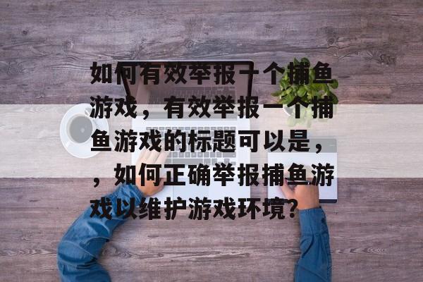 如何有效举报一个捕鱼游戏,有效举报一个捕鱼游戏的标题可以是,,如何正确举报捕鱼游戏以维护游戏环境? 如何有效举报一个捕鱼游戏,有效举报一个捕鱼游戏的标题可以是,,如何正确举报捕鱼游戏以维护游戏环境?