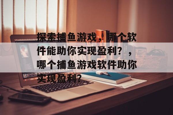 探索捕鱼游戏,哪个软件能助你实现盈利?,哪个捕鱼游戏软件助你实现盈利? 探索捕鱼游戏,哪个软件能助你实现盈利?,哪个捕鱼游戏软件助你实现盈利?