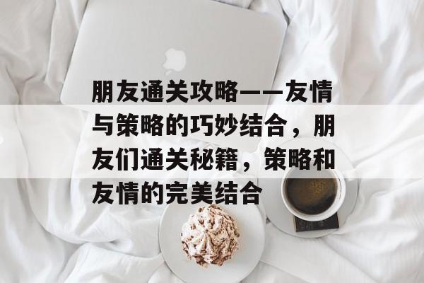 朋友通关攻略——友情与策略的巧妙结合,朋友们通关秘籍,策略和友情的完美结合 朋友通关攻略——友情与策略的巧妙结合,朋友们通关秘籍,策略和友情的完美结合