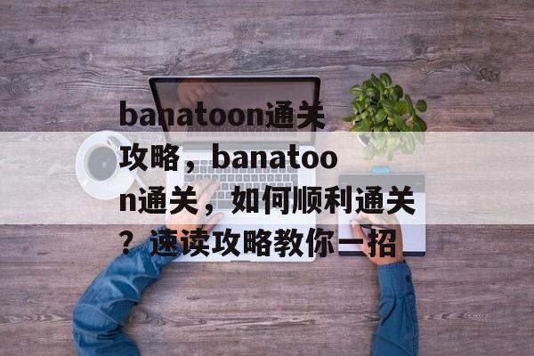 banatoon通关攻略,banatoon通关,如何顺利通关?速读攻略教你一招 banatoon通关攻略,banatoon通关,如何顺利通关?速读攻略教你一招