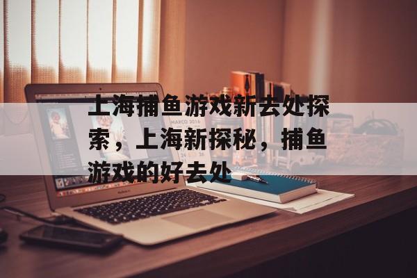 上海捕鱼游戏新去处探索,上海新探秘,捕鱼游戏的好去处 上海捕鱼游戏新去处探索,上海新探秘,捕鱼游戏的好去处