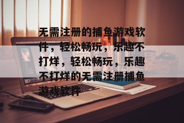 无需注册的捕鱼游戏软件，轻松畅玩，乐趣不打烊，轻松畅玩，乐趣不打烊的无需注册捕鱼游戏软件