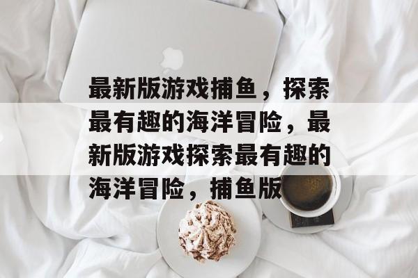 最新版游戏捕鱼,探索最有趣的海洋冒险,最新版游戏探索最有趣的海洋冒险,捕鱼版 最新版游戏捕鱼,探索最有趣的海洋冒险,最新版游戏探索最有趣的海洋冒险,捕鱼版