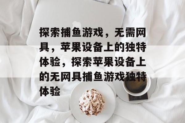 探索捕鱼游戏,无需网具,苹果设备上的独特体验,探索苹果设备上的无网具捕鱼游戏独特体验 探索捕鱼游戏,无需网具,苹果设备上的独特体验,探索苹果设备上的无网具捕鱼游戏独特体验