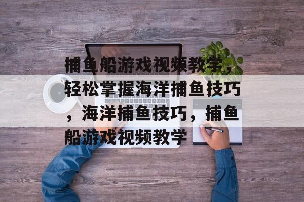 捕鱼船游戏视频教学,轻松掌握海洋捕鱼技巧,海洋捕鱼技巧,捕鱼船游戏视频教学 捕鱼船游戏视频教学,轻松掌握海洋捕鱼技巧,海洋捕鱼技巧,捕鱼船游戏视频教学