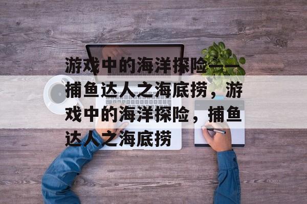 游戏中的海洋探险——捕鱼达人之海底捞,游戏中的海洋探险,捕鱼达人之海底捞 游戏中的海洋探险——捕鱼达人之海底捞,游戏中的海洋探险,捕鱼达人之海底捞