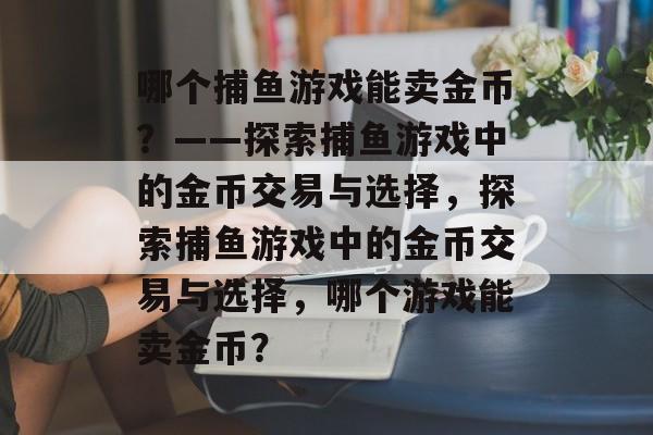 哪个捕鱼游戏能卖金币?——探索捕鱼游戏中的金币交易与选择,探索捕鱼游戏中的金币交易与选择,哪个游戏能卖金币? 哪个捕鱼游戏能卖金币?——探索捕鱼游戏中的金币交易与选择,探索捕鱼游戏中的金币交易与选择,哪个游戏能卖金币?