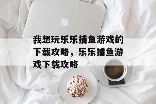 我想玩乐乐捕鱼游戏的下载攻略,乐乐捕鱼游戏下载攻略 我想玩乐乐捕鱼游戏的下载攻略,乐乐捕鱼游戏下载攻略