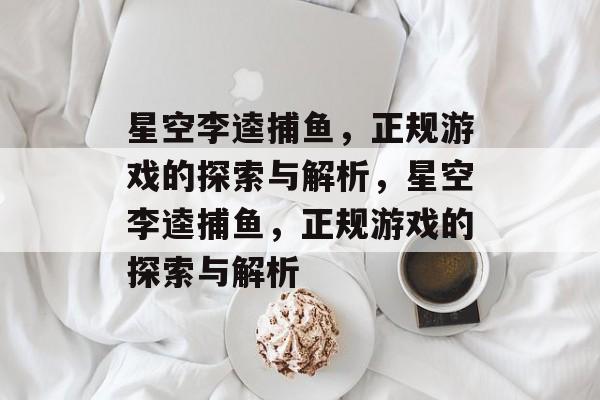 星空李逵捕鱼,正规游戏的探索与解析,星空李逵捕鱼,正规游戏的探索与解析 星空李逵捕鱼,正规游戏的探索与解析,星空李逵捕鱼,正规游戏的探索与解析