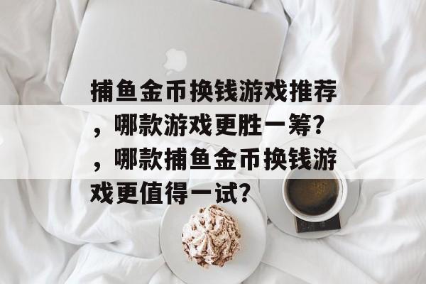 捕鱼金币换钱游戏推荐,哪款游戏更胜一筹?,哪款捕鱼金币换钱游戏更值得一试? 捕鱼金币换钱游戏推荐,哪款游戏更胜一筹?,哪款捕鱼金币换钱游戏更值得一试?