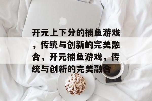 开元上下分的捕鱼游戏,传统与创新的完美融合,开元捕鱼游戏,传统与创新的完美融合 开元上下分的捕鱼游戏,传统与创新的完美融合,开元捕鱼游戏,传统与创新的完美融合