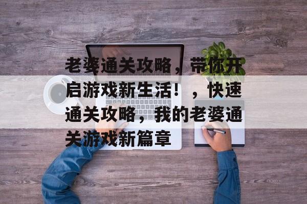 老婆通关攻略,带你开启游戏新生活!,快速通关攻略,我的老婆通关游戏新篇章 老婆通关攻略,带你开启游戏新生活!,快速通关攻略,我的老婆通关游戏新篇章