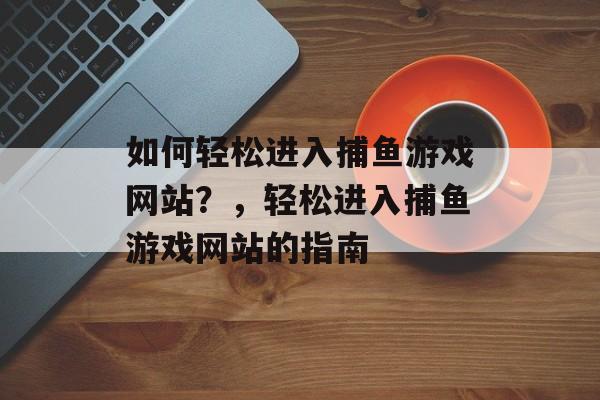 如何轻松进入捕鱼游戏网站?,轻松进入捕鱼游戏网站的指南 如何轻松进入捕鱼游戏网站?,轻松进入捕鱼游戏网站的指南