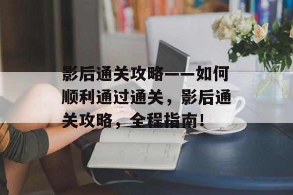 影后通关攻略——如何顺利通过通关,影后通关攻略,全程指南! 影后通关攻略——如何顺利通过通关,影后通关攻略,全程指南!