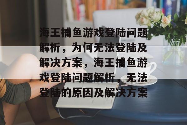 海王捕鱼游戏登陆问题解析,为何无法登陆及解决方案,海王捕鱼游戏登陆问题解析,无法登陆的原因及解决方案 海王捕鱼游戏登陆问题解析,为何无法登陆及解决方案,海王捕鱼游戏登陆问题解析,无法登陆的原因及解决方案
