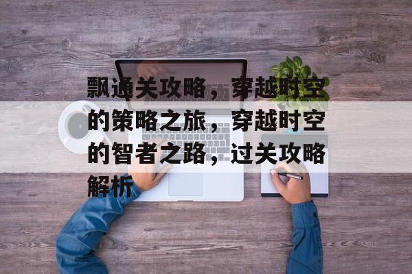 飘通关攻略,穿越时空的策略之旅,穿越时空的智者之路,过关攻略解析 飘通关攻略,穿越时空的策略之旅,穿越时空的智者之路,过关攻略解析