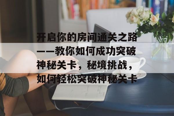 开启你的房间通关之路——教你如何成功突破神秘关卡,秘境挑战,如何轻松突破神秘关卡 开启你的房间通关之路——教你如何成功突破神秘关卡,秘境挑战,如何轻松突破神秘关卡