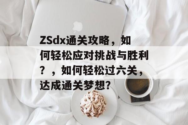 ZSdx通关攻略,如何轻松应对挑战与胜利?,如何轻松过六关,达成通关梦想? ZSdx通关攻略,如何轻松应对挑战与胜利?,如何轻松过六关,达成通关梦想?