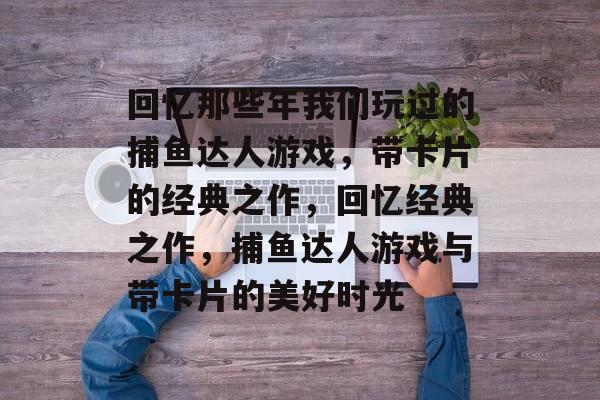 回忆那些年我们玩过的捕鱼达人游戏,带卡片的经典之作,回忆经典之作,捕鱼达人游戏与带卡片的美好时光 回忆那些年我们玩过的捕鱼达人游戏,带卡片的经典之作,回忆经典之作,捕鱼达人游戏与带卡片的美好时光