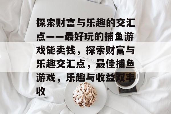 探索财富与乐趣的交汇点——最好玩的捕鱼游戏能卖钱,探索财富与乐趣交汇点,最佳捕鱼游戏,乐趣与收益双丰收 探索财富与乐趣的交汇点——最好玩的捕鱼游戏能卖钱,探索财富与乐趣交汇点,最佳捕鱼游戏,乐趣与收益双丰收