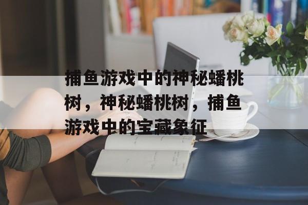 捕鱼游戏中的神秘蟠桃树,神秘蟠桃树,捕鱼游戏中的宝藏象征 捕鱼游戏中的神秘蟠桃树,神秘蟠桃树,捕鱼游戏中的宝藏象征