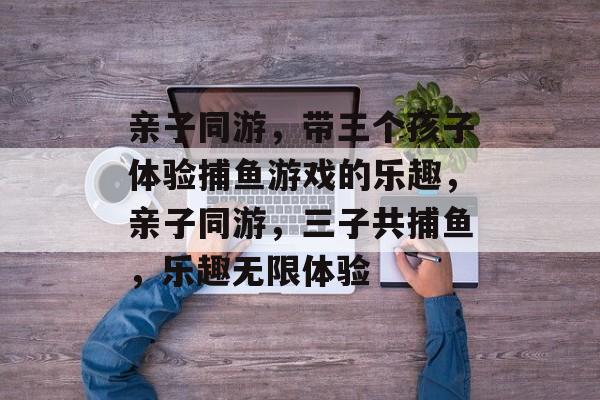 亲子同游，带三个孩子体验捕鱼游戏的乐趣，亲子同游，三子共捕鱼，乐趣无限体验