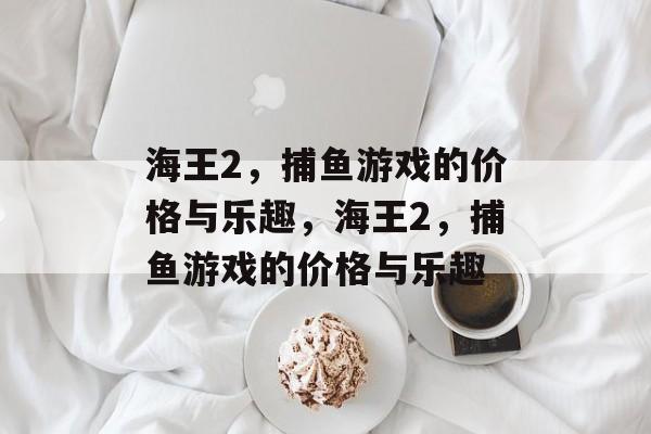 海王2,捕鱼游戏的价格与乐趣,海王2,捕鱼游戏的价格与乐趣 海王2,捕鱼游戏的价格与乐趣,海王2,捕鱼游戏的价格与乐趣