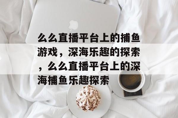 么么直播平台上的捕鱼游戏，深海乐趣的探索，么么直播平台上的深海捕鱼乐趣探索