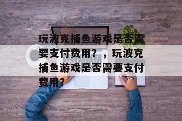玩波克捕鱼游戏是否需要支付费用?,玩波克捕鱼游戏是否需要支付费用? 玩波克捕鱼游戏是否需要支付费用?,玩波克捕鱼游戏是否需要支付费用?