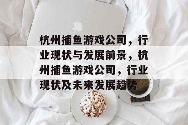杭州捕鱼游戏公司,行业现状与发展前景,杭州捕鱼游戏公司,行业现状及未来发展趋势 杭州捕鱼游戏公司,行业现状与发展前景,杭州捕鱼游戏公司,行业现状及未来发展趋势